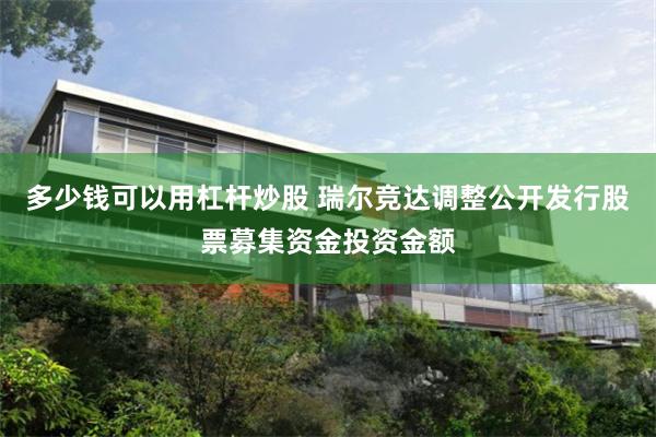 多少錢可以用杠杆炒股 瑞爾競達調整公開發行股票募集資金投資金額