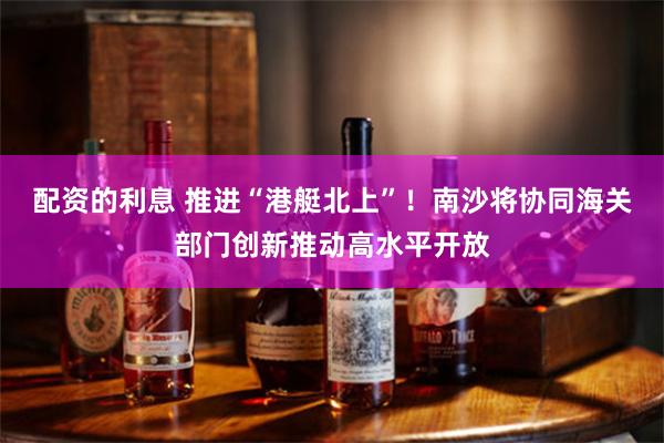 配資的利息 推進“港艇北上”！南沙將協同海關部門創新推動高水平開放