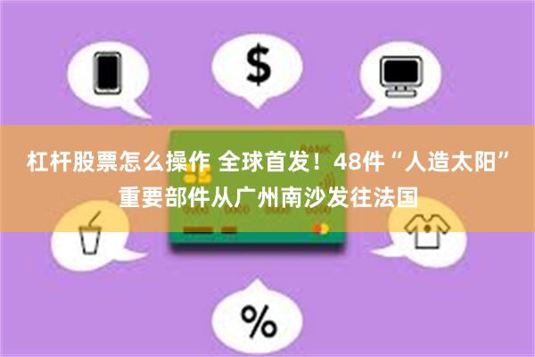 杠杆股票怎麼操作 全球首發！48件“人造太陽”重要部件從廣州南沙發往法國