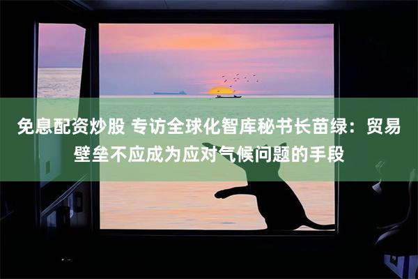 免息配資炒股 專訪全球化智庫秘書長苗綠：貿易壁壘不應成為應對氣候問題的手段