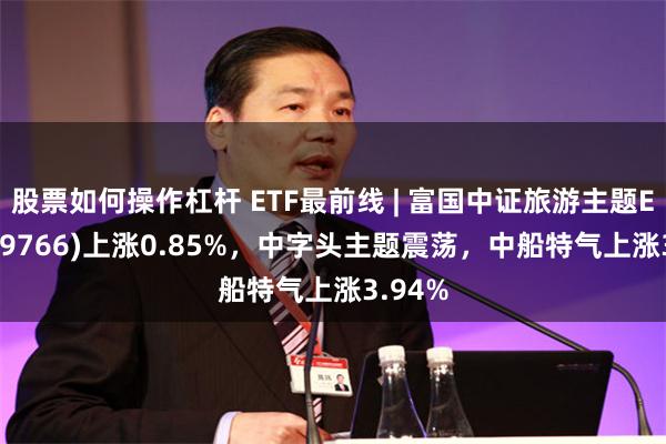 股票如何操作杠杆 ETF最前線 | 富國中證旅遊主題ETF(159766)上漲0.85%，中字頭主題震蕩，中船特氣上漲3.94%