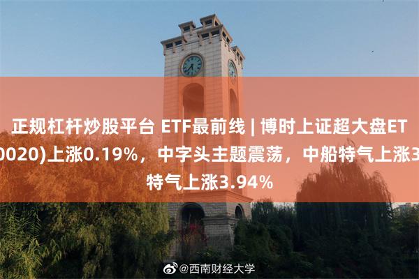 正規杠杆炒股平台 ETF最前線 | 博時上證超大盤ETF(510020)上漲0.19%，中字頭主題震蕩，中船特氣上漲3.94%