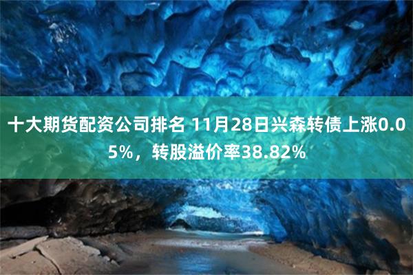 十大期貨配資公司排名 11月28日興森轉債上漲0.05%，轉股溢價率38.82%