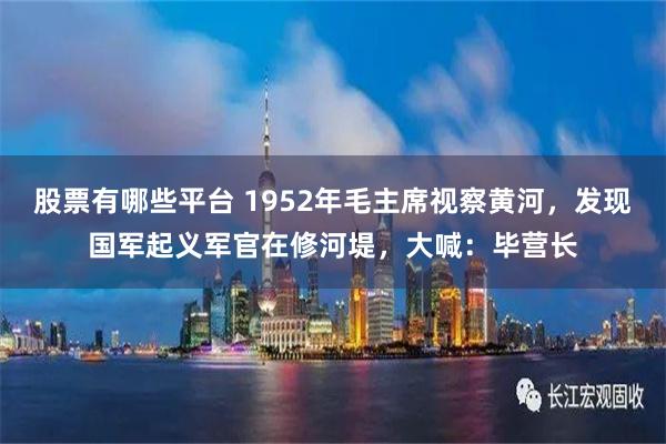 股票有哪些平台 1952年毛主席視察黃河，發現國軍起義軍官在修河堤，大喊：畢營長